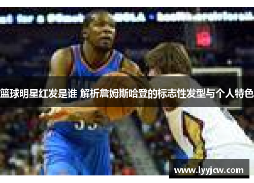 篮球明星红发是谁 解析詹姆斯哈登的标志性发型与个人特色